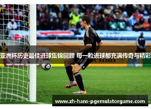 亚洲杯历史最佳进球集锦回顾 每一粒进球都充满传奇与精彩 亚洲杯历史最佳进球集锦回顾 每一粒进球都充满传奇与精彩
