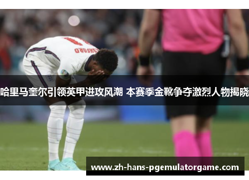 哈里马奎尔引领英甲进攻风潮 本赛季金靴争夺激烈人物揭晓