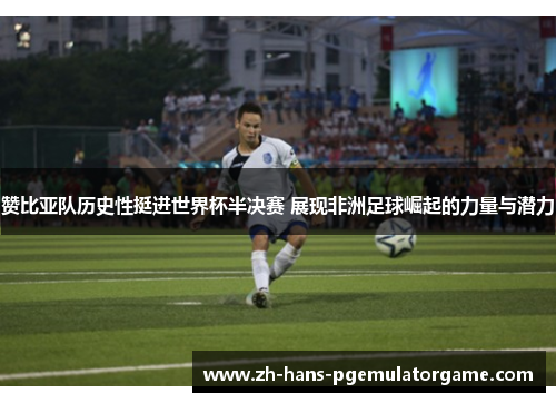 赞比亚队历史性挺进世界杯半决赛 展现非洲足球崛起的力量与潜力