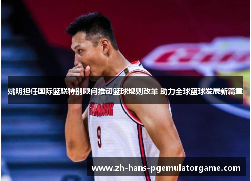 姚明担任国际篮联特别顾问推动篮球规则改革 助力全球篮球发展新篇章 姚明担任国际篮联特别顾问推动篮球规则改革 助力全球篮球发展新篇章