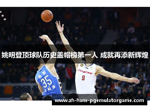 姚明登顶球队历史盖帽榜第一人 成就再添新辉煌 姚明登顶球队历史盖帽榜第一人 成就再添新辉煌