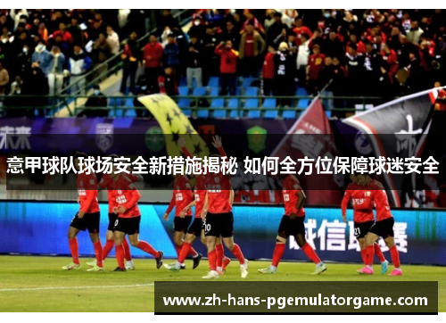 意甲球队球场安全新措施揭秘 如何全方位保障球迷安全
