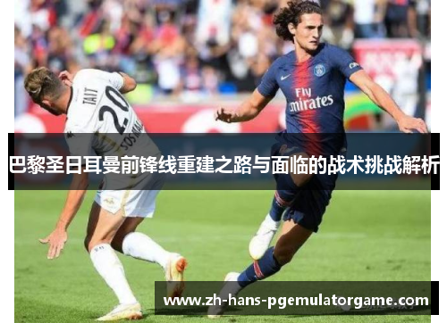 巴黎圣日耳曼前锋线重建之路与面临的战术挑战解析