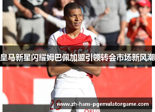 皇马新星闪耀姆巴佩加盟引领转会市场新风潮 皇马新星闪耀姆巴佩加盟引领转会市场新风潮