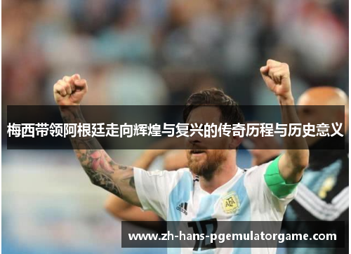 梅西带领阿根廷走向辉煌与复兴的传奇历程与历史意义