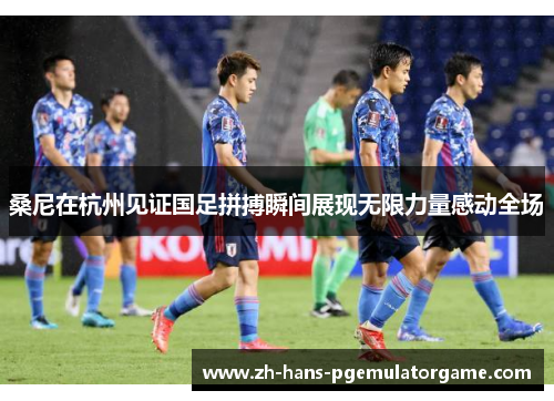 桑尼在杭州见证国足拼搏瞬间展现无限力量感动全场