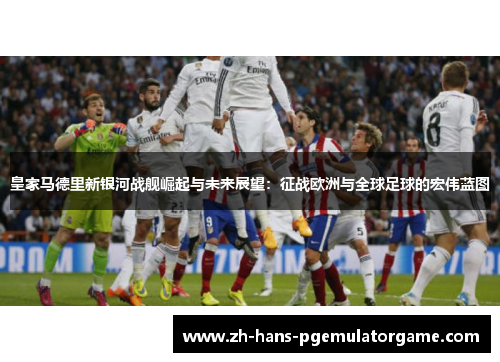 皇家马德里新银河战舰崛起与未来展望:征战欧洲与全球足球的宏伟蓝图 皇家马德里新银河战舰崛起与未来展望:征战欧洲与全球足球的宏伟蓝图