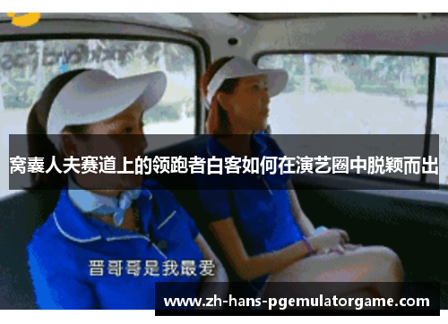 窝囊人夫赛道上的领跑者白客如何在演艺圈中脱颖而出 窝囊人夫赛道上的领跑者白客如何在演艺圈中脱颖而出