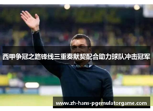 西甲争冠之路锋线三重奏默契配合助力球队冲击冠军