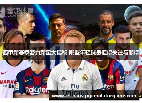 西甲新赛季潜力新星大揭秘 哪些年轻球员值得关注与期待 西甲新赛季潜力新星大揭秘 哪些年轻球员值得关注与期待