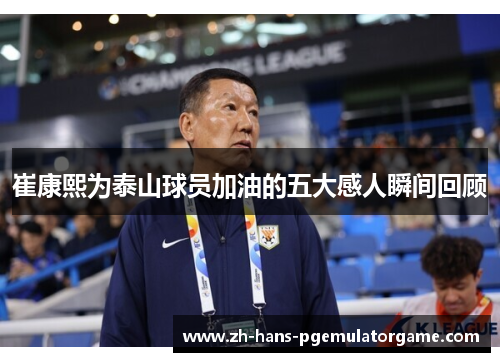 崔康熙为泰山球员加油的五大感人瞬间回顾