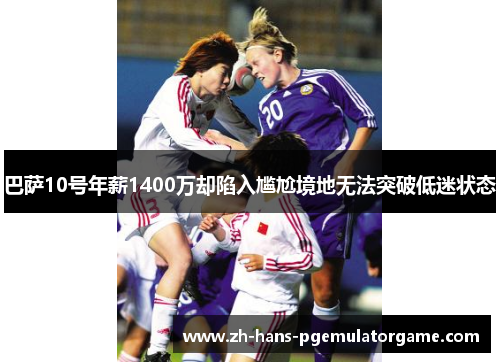 巴萨10号年薪1400万却陷入尴尬境地无法突破低迷状态