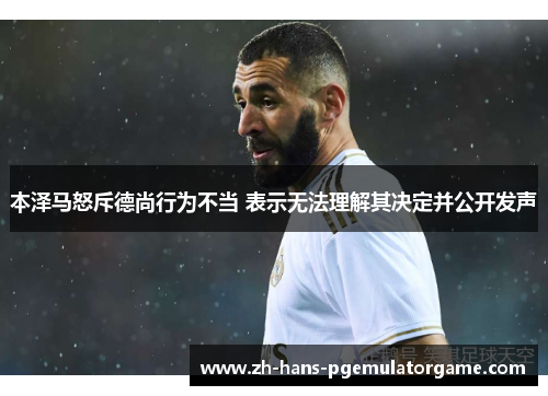 本泽马怒斥德尚行为不当 表示无法理解其决定并公开发声