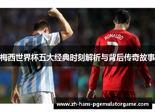 梅西世界杯五大经典时刻解析与背后传奇故事