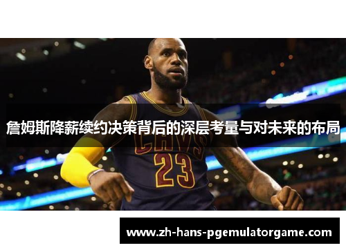 詹姆斯降薪续约决策背后的深层考量与对未来的布局