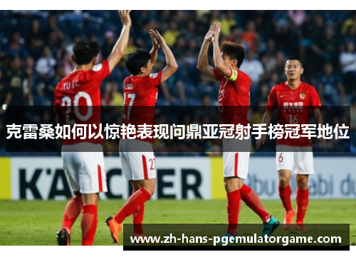 克雷桑如何以惊艳表现问鼎亚冠射手榜冠军地位 克雷桑如何以惊艳表现问鼎亚冠射手榜冠军地位