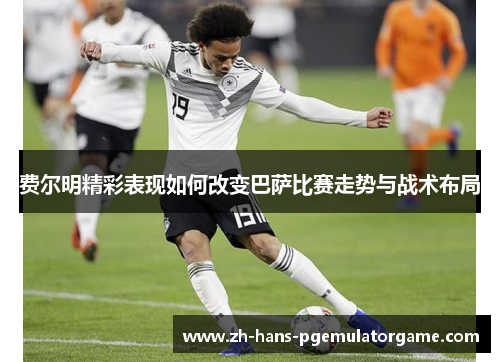 费尔明精彩表现如何改变巴萨比赛走势与战术布局