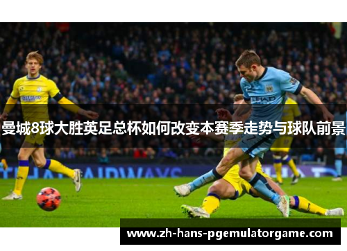 曼城8球大胜英足总杯如何改变本赛季走势与球队前景 曼城8球大胜英足总杯如何改变本赛季走势与球队前景