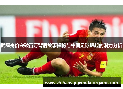 武磊身价突破百万背后故事揭秘与中国足球崛起的潜力分析 武磊身价突破百万背后故事揭秘与中国足球崛起的潜力分析