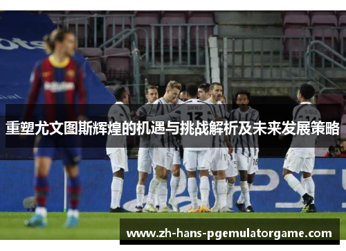 重塑尤文图斯辉煌的机遇与挑战解析及未来发展策略 重塑尤文图斯辉煌的机遇与挑战解析及未来发展策略