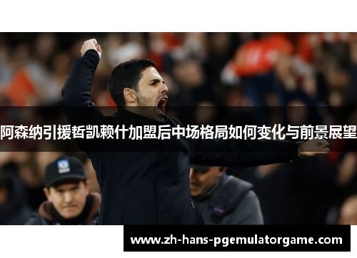 阿森纳引援哲凯赖什加盟后中场格局如何变化与前景展望