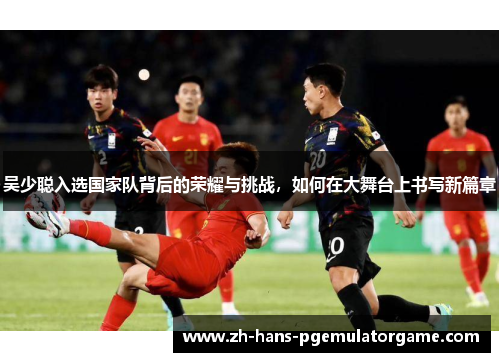 吴少聪入选国家队背后的荣耀与挑战,如何在大舞台上书写新篇章 吴少聪入选国家队背后的荣耀与挑战,如何在大舞台上书写新篇章