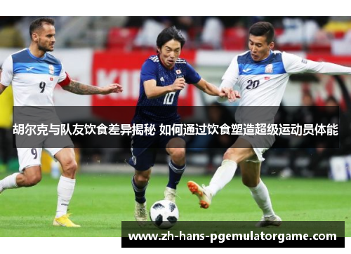 胡尔克与队友饮食差异揭秘 如何通过饮食塑造超级运动员体能