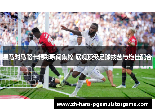 皇马对马略卡精彩瞬间集锦 展现顶级足球技艺与绝佳配合 皇马对马略卡精彩瞬间集锦 展现顶级足球技艺与绝佳配合