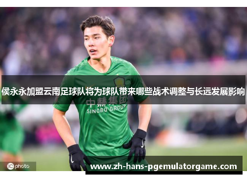 侯永永加盟云南足球队将为球队带来哪些战术调整与长远发展影响