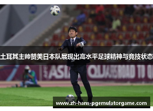 土耳其主帅赞美日本队展现出高水平足球精神与竞技状态