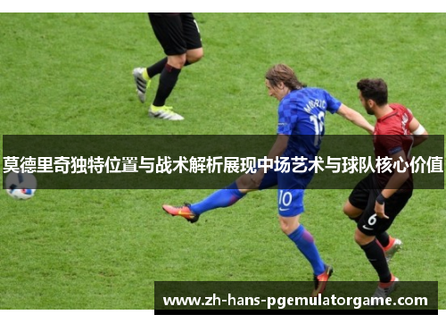 莫德里奇独特位置与战术解析展现中场艺术与球队核心价值 莫德里奇独特位置与战术解析展现中场艺术与球队核心价值