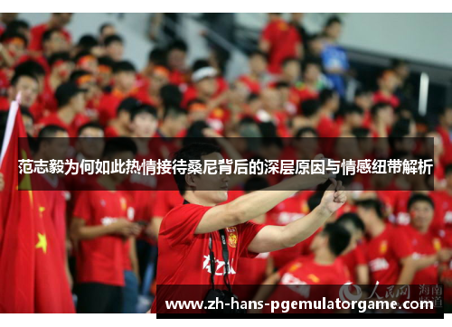 范志毅为何如此热情接待桑尼背后的深层原因与情感纽带解析