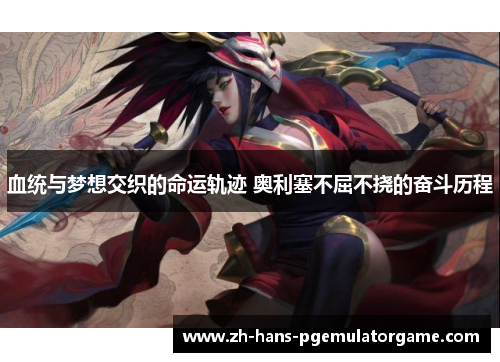 血统与梦想交织的命运轨迹 奥利塞不屈不挠的奋斗历程