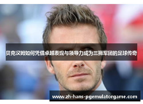 贝克汉姆如何凭借卓越表现与领导力成为三狮军团的足球传奇