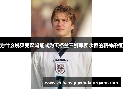 为什么说贝克汉姆能成为英格兰三狮军团永恒的精神象征 为什么说贝克汉姆能成为英格兰三狮军团永恒的精神象征
