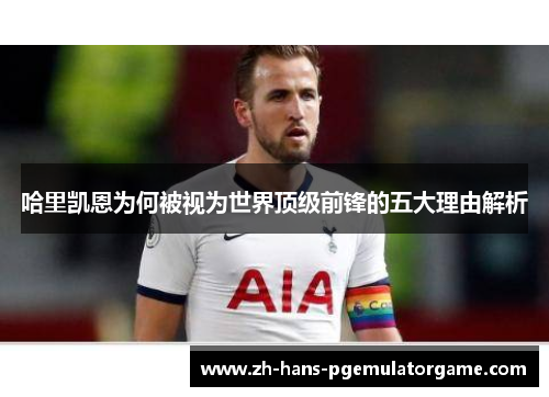 哈里凯恩为何被视为世界顶级前锋的五大理由解析 哈里凯恩为何被视为世界顶级前锋的五大理由解析