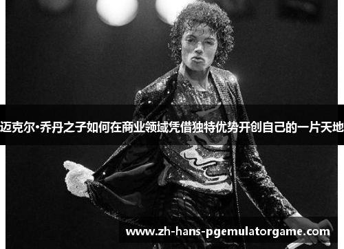 迈克尔·乔丹之子如何在商业领域凭借独特优势开创自己的一片天地