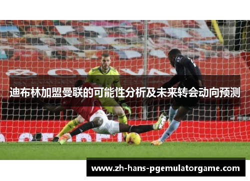 迪布林加盟曼联的可能性分析及未来转会动向预测