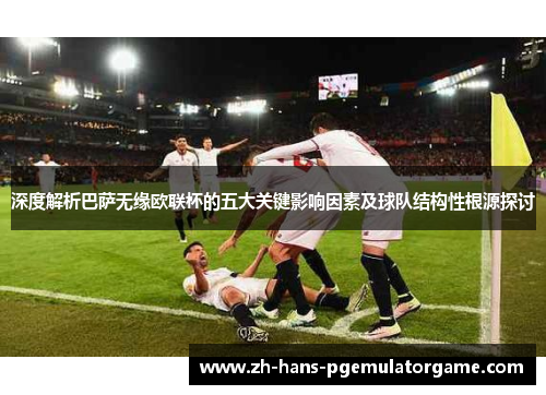 深度解析巴萨无缘欧联杯的五大关键影响因素及球队结构性根源探讨