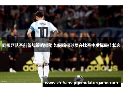 阿根廷队赛前备战策略揭秘 如何确保球员在比赛中发挥最佳状态