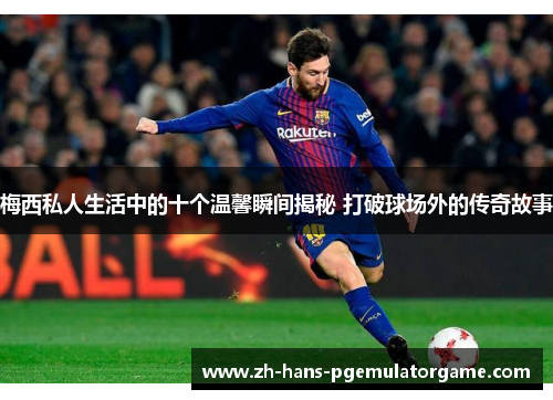 梅西私人生活中的十个温馨瞬间揭秘 打破球场外的传奇故事 梅西私人生活中的十个温馨瞬间揭秘 打破球场外的传奇故事