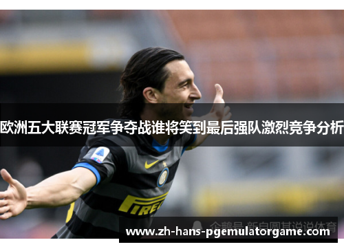 欧洲五大联赛冠军争夺战谁将笑到最后强队激烈竞争分析 欧洲五大联赛冠军争夺战谁将笑到最后强队激烈竞争分析