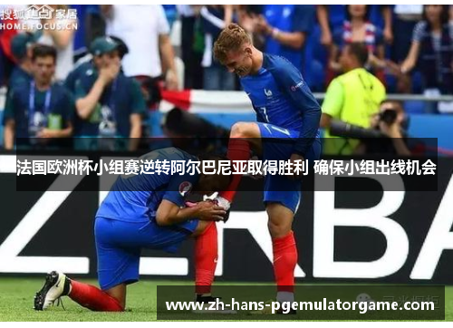 法国欧洲杯小组赛逆转阿尔巴尼亚取得胜利 确保小组出线机会