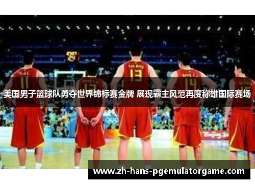 美国男子篮球队勇夺世界锦标赛金牌 展现霸主风范再度称雄国际赛场