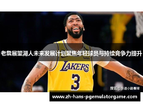 老詹展望湖人未来发展计划聚焦年轻球员与持续竞争力提升