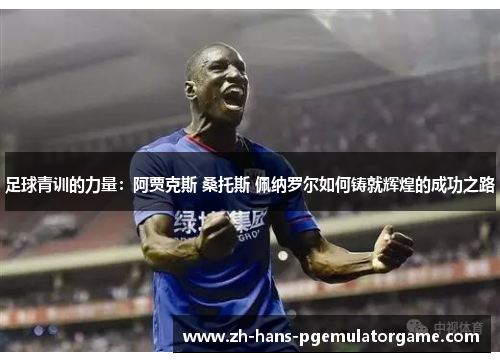 足球青训的力量：阿贾克斯 桑托斯 佩纳罗尔如何铸就辉煌的成功之路